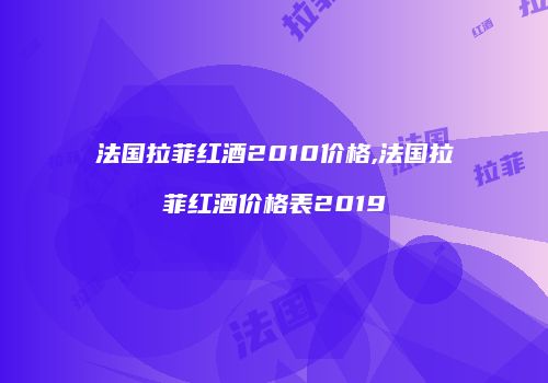 法国拉菲红酒2010价格,法国拉菲红酒价格表2019