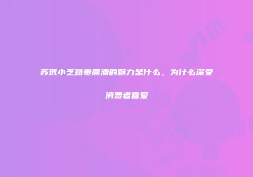 苏玳小芝路贵腐酒的魅力是什么，为什么深受消费者喜爱
