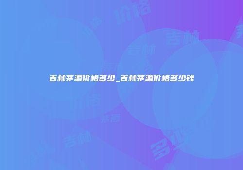 吉林茅酒价格多少_吉林茅酒价格多少钱
