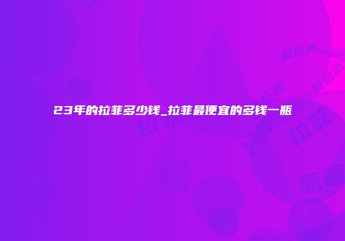 23年的拉菲多少钱_拉菲最便宜的多钱一瓶