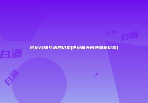世纪台18年酒的价格(世纪航天白酒黄瓶价格)