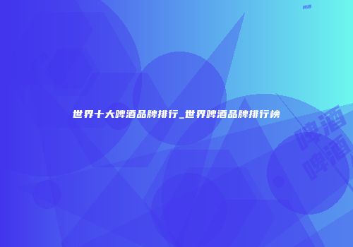世界十大啤酒品牌排行_世界啤酒品牌排行榜