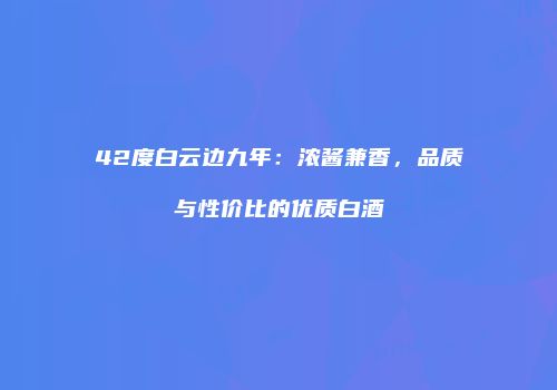 42度白云边九年：浓酱兼香，品质与性价比的优质白酒