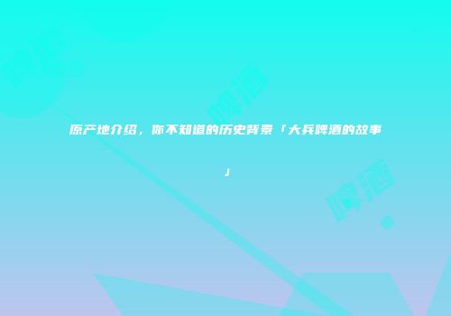 原产地介绍，你不知道的历史背景「大兵啤酒的故事」