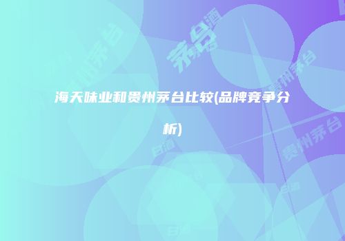 海天味业和贵州茅台比较(品牌竞争分析)