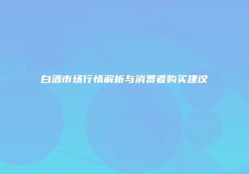 白酒市场行情解析与消费者购买建议