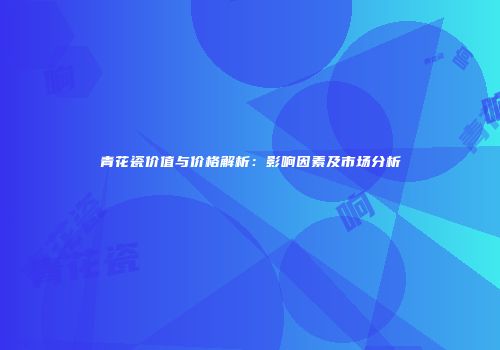 青花瓷价值与价格解析：影响因素及市场分析