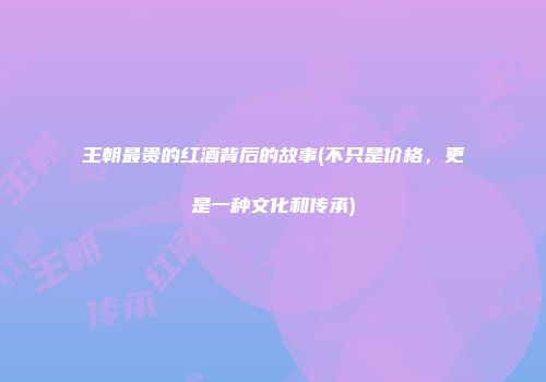 王朝最贵的红酒背后的故事(不只是价格，更是一种文化和传承)