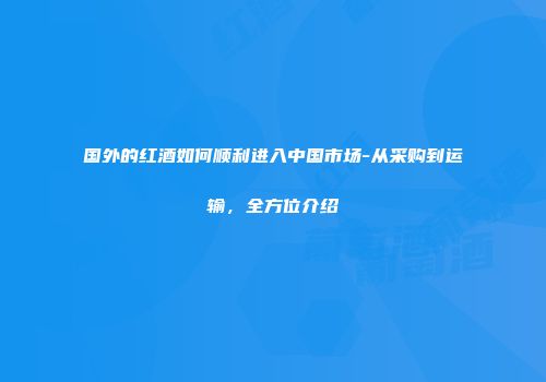 国外的红酒如何顺利进入中国市场-从采购到运输，全方位介绍