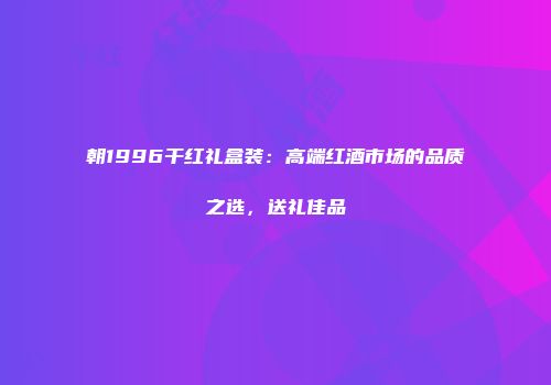 朝1996干红礼盒装：高端红酒市场的品质之选，送礼佳品