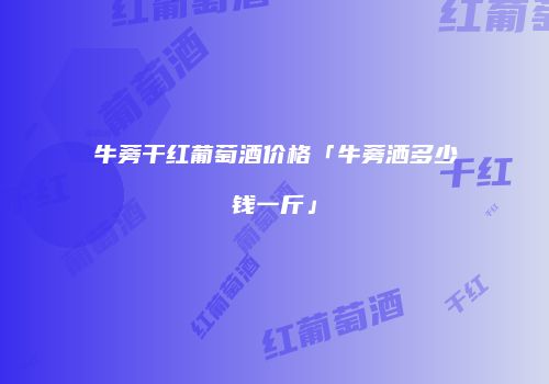 牛蒡干红葡萄酒价格「牛蒡洒多少钱一斤」