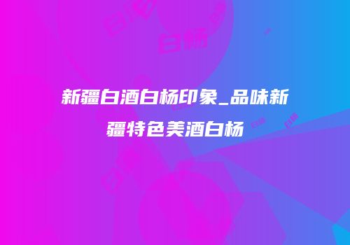 新疆白酒白杨印象_品味新疆特色美酒白杨