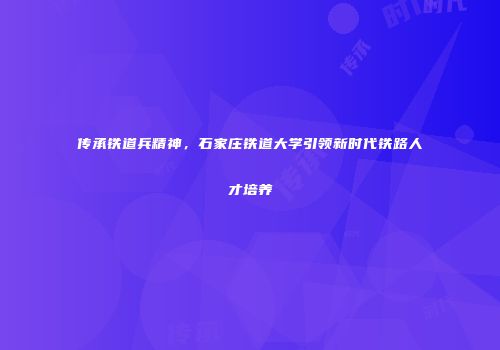 传承铁道兵精神，石家庄铁道大学引领新时代铁路人才培养