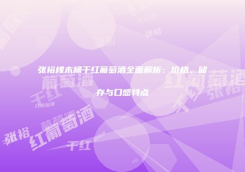 张裕橡木桶干红葡萄酒全面解析：价格、储存与口感特点