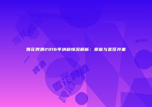 雪花啤酒2016年纳税情况解析：贡献与责任并重