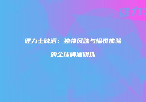 健力士啤酒：独特风味与愉悦体验的全球啤酒明珠