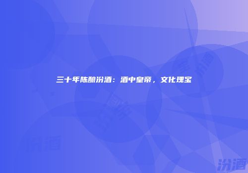 三十年陈酿汾酒：酒中皇帝，文化瑰宝