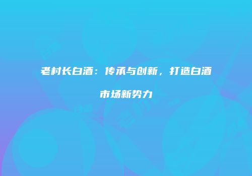 老村长白酒：传承与创新，打造白酒市场新势力