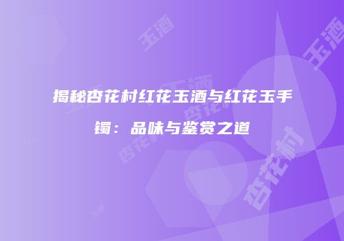 揭秘杏花村红花玉酒与红花玉手镯：品味与鉴赏之道