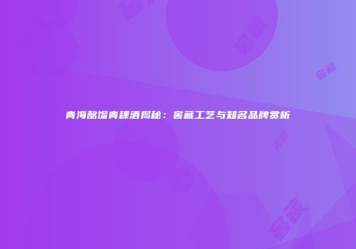 青海酩馏青稞酒揭秘：窖藏工艺与知名品牌赏析