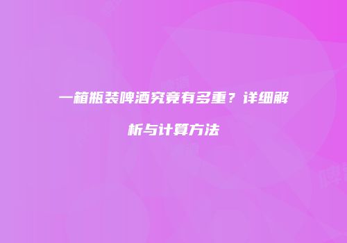 一箱瓶装啤酒究竟有多重？详细解析与计算方法