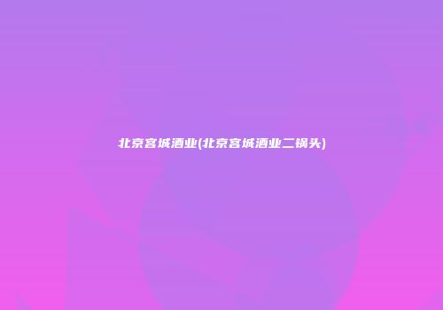 北京宫城酒业(北京宫城酒业二锅头)