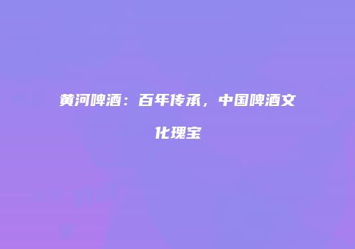黄河啤酒：百年传承，中国啤酒文化瑰宝
