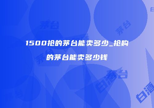 1500抢的茅台能卖多少_抢购的茅台能卖多少钱