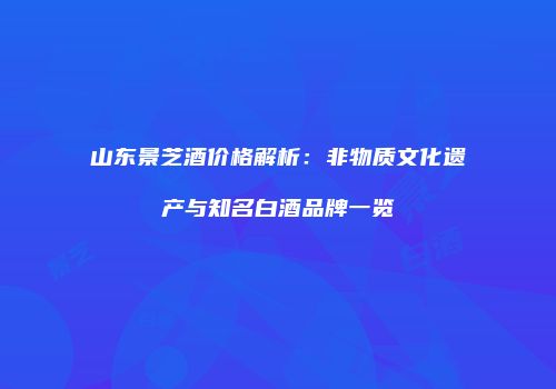 山东景芝酒价格解析：非物质文化遗产与知名白酒品牌一览