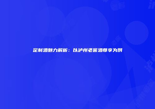定制酒魅力解析：以泸州老窖酒尊享为例