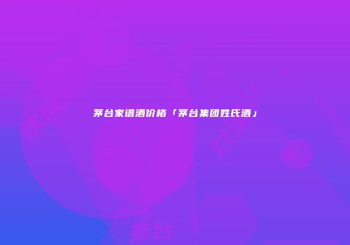 茅台家谱酒价格「茅台集团姓氏酒」