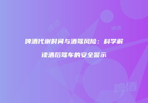 啤酒代谢时间与酒驾风险：科学解读酒后驾车的安全警示
