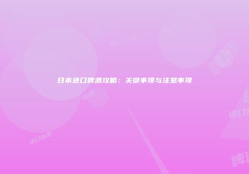 日本进口啤酒攻略：关键事项与注意事项