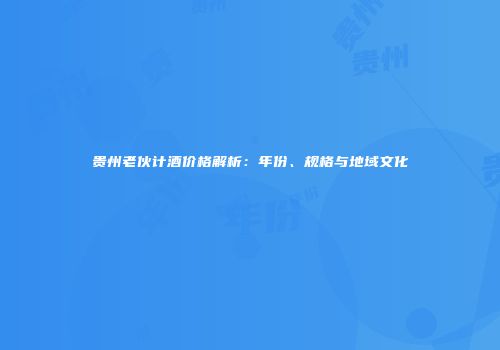 贵州老伙计酒价格解析：年份、规格与地域文化