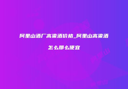 阿里山酒厂高粱酒价格_阿里山高粱酒怎么那么便宜