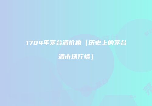 1704年茅台酒价格（历史上的茅台酒市场行情）