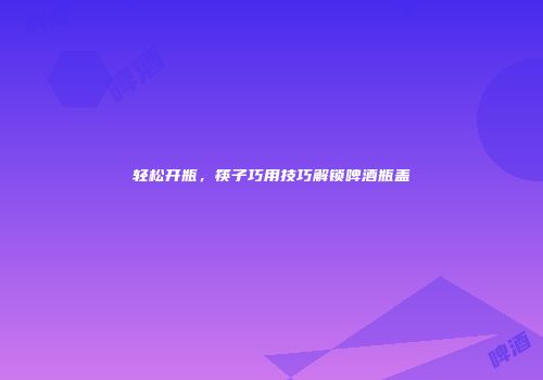 轻松开瓶，筷子巧用技巧解锁啤酒瓶盖