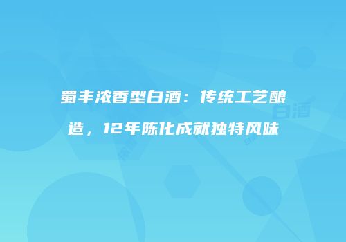 蜀丰浓香型白酒：传统工艺酿造，12年陈化成就独特风味