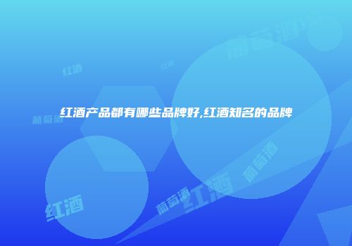 红酒产品都有哪些品牌好,红酒知名的品牌