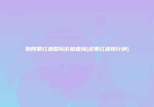 勃艮第红酒国际价格查询(名贵红酒排行榜)