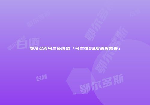 鄂尔多斯乌兰液价格「乌兰情53度酒价格表」
