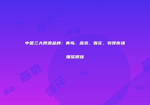 中国三大啤酒品牌：青岛、燕京、雪花，引领市场璀璨辉煌