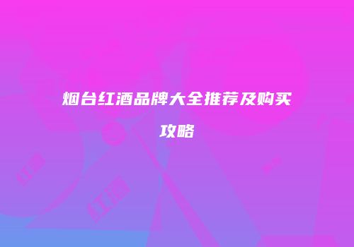 烟台红酒品牌大全推荐及购买攻略