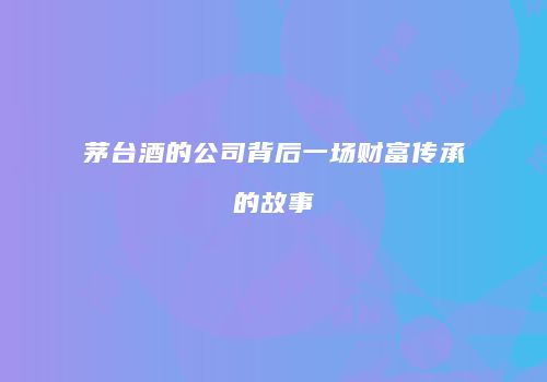 茅台酒的公司背后一场财富传承的故事