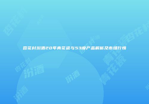杏花村汾酒20年青花瓷与53度产品解析及市场行情
