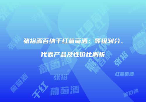张裕解百纳干红葡萄酒：等级划分、代表产品及性价比解析