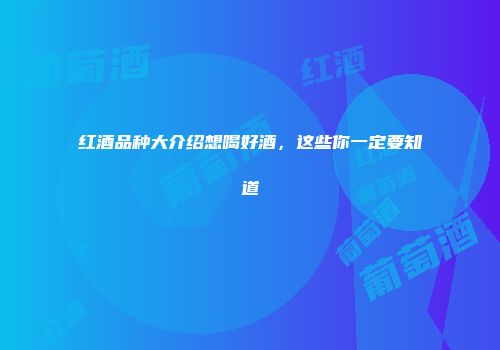 红酒品种大介绍想喝好酒，这些你一定要知道