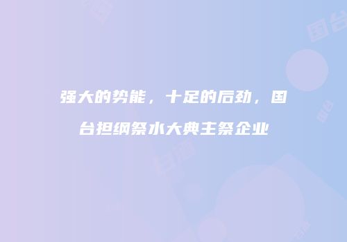 强大的势能，十足的后劲，国台担纲祭水大典主祭企业