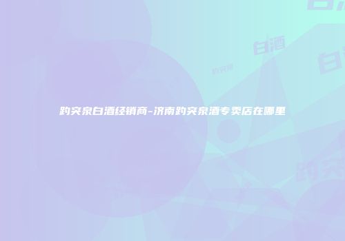 趵突泉白酒经销商-济南趵突泉酒专卖店在哪里