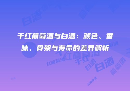 干红葡萄酒与白酒：颜色、香味、骨架与寿命的差异解析